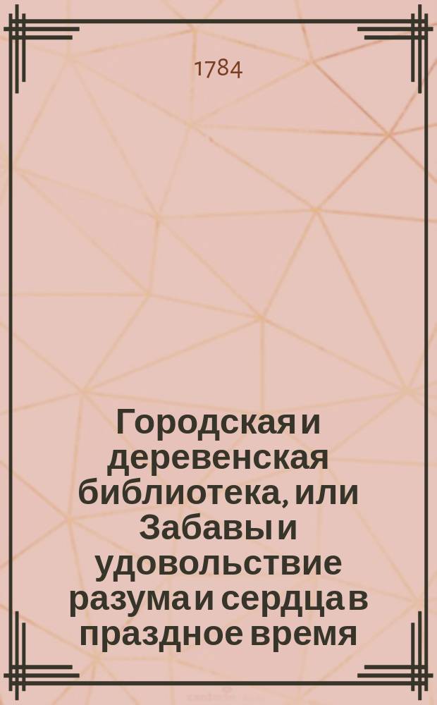 Городская и деревенская библиотека, или Забавы и удовольствие разума и сердца в праздное время : содержащия в себе: как истории и повести нравоучительныя и забавныя, так и приключения веселыя, печальныя, смешныя и удивительныя. Ч. 10