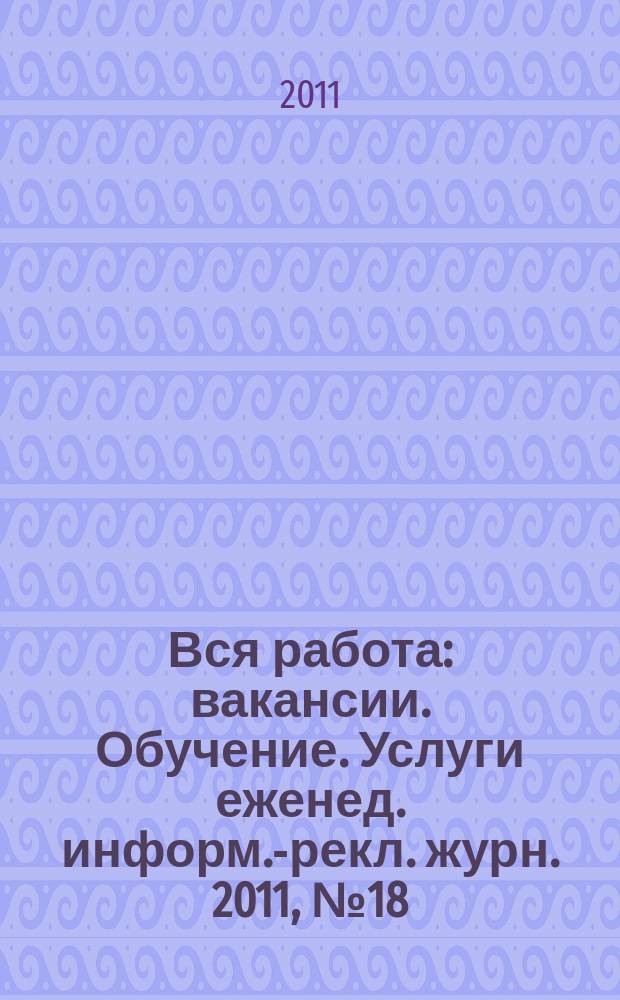 Вся работа : вакансии. Обучение. Услуги еженед. информ.-рекл. журн. 2011, № 18 (24)