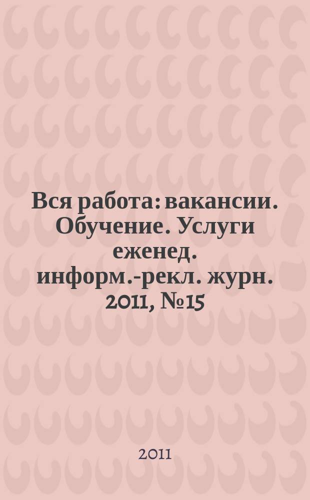 Вся работа : вакансии. Обучение. Услуги еженед. информ.-рекл. журн. 2011, № 15 (21)