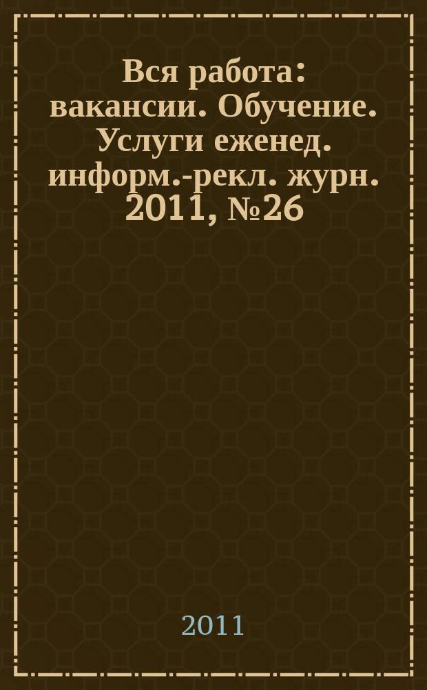 Вся работа : вакансии. Обучение. Услуги еженед. информ.-рекл. журн. 2011, № 26 (32)