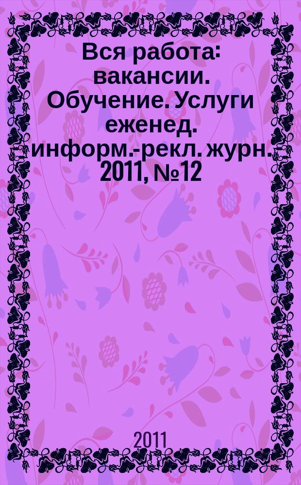 Вся работа : вакансии. Обучение. Услуги еженед. информ.-рекл. журн. 2011, № 12 (18)