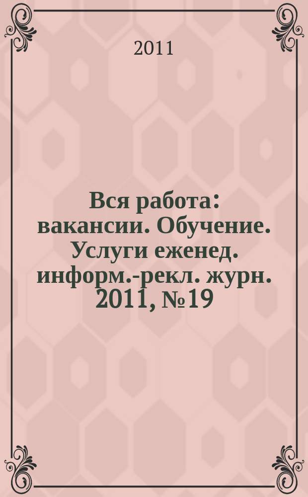 Вся работа : вакансии. Обучение. Услуги еженед. информ.-рекл. журн. 2011, № 19 (25)
