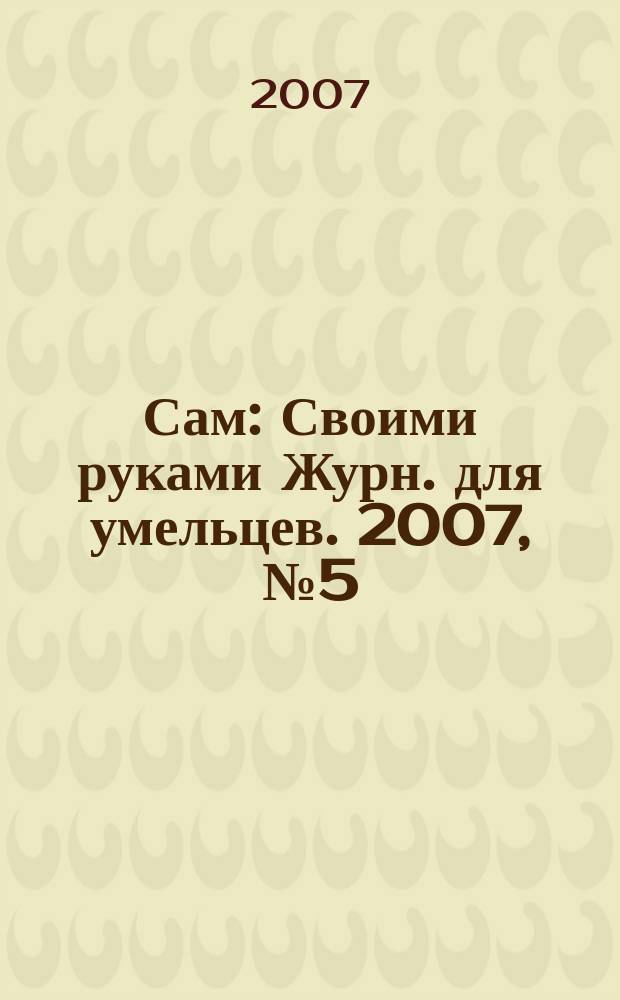 Сам : Своими руками Журн. для умельцев. 2007, № 5 (149)