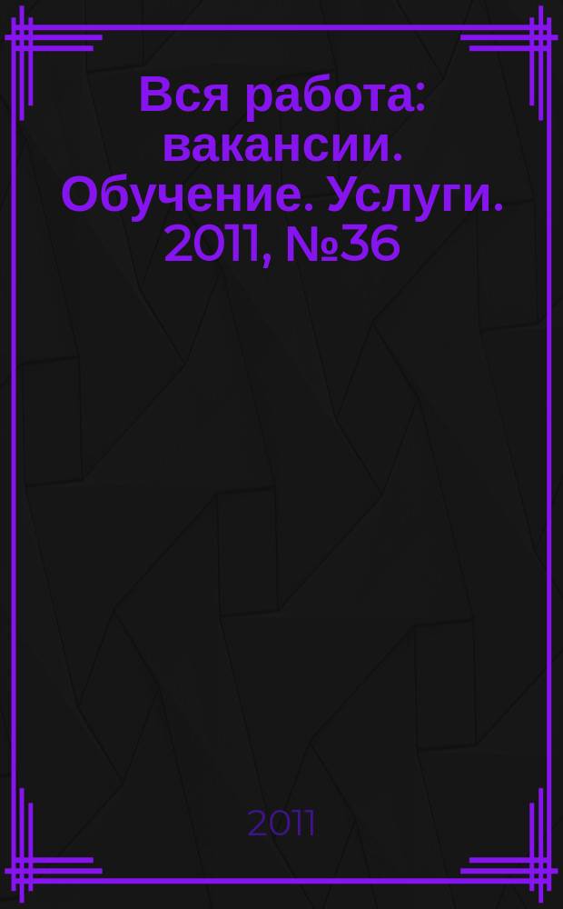 Вся работа : вакансии. Обучение. Услуги. 2011, № 36 (211)
