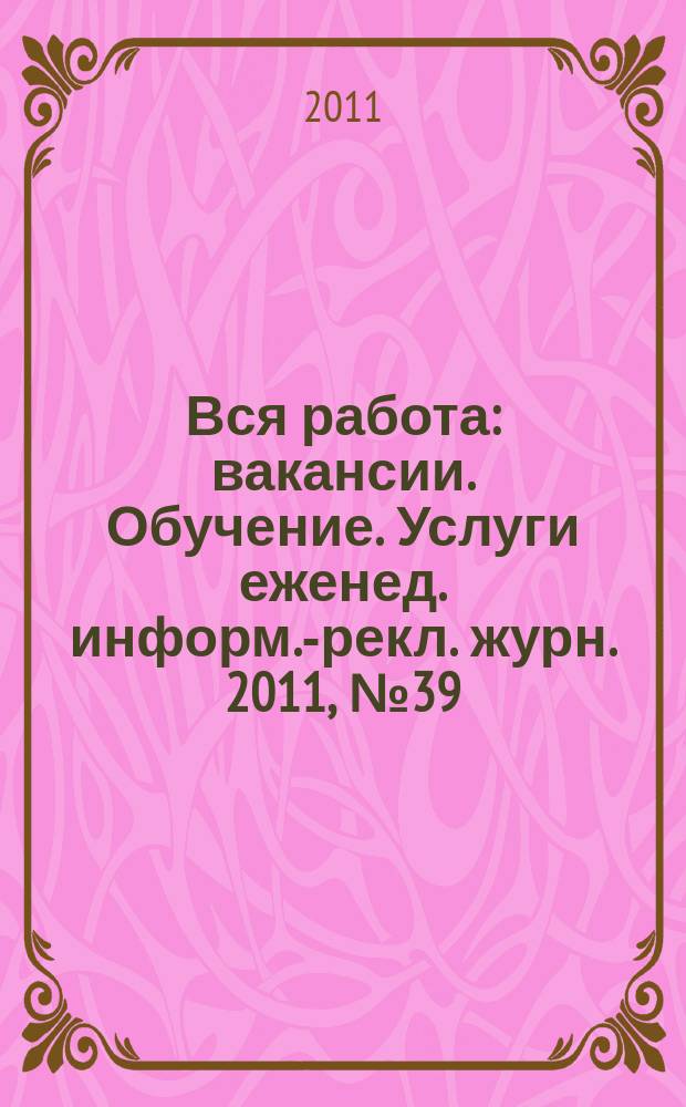 Вся работа : вакансии. Обучение. Услуги еженед. информ.-рекл. журн. 2011, № 39 (45)