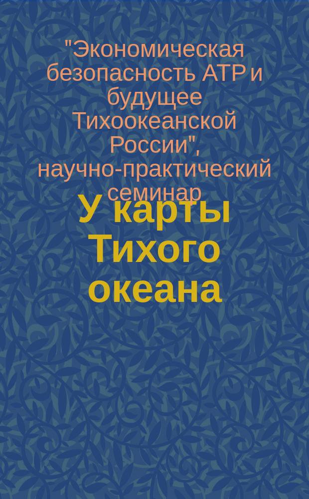 У карты Тихого океана : Сборник материалов в помощь пропагандистам, политинформаторам и агитаторам. № 20 (218) : Научно-практический семинар "Экономическая безопасность АТР и будущее Тихоокеанской России"