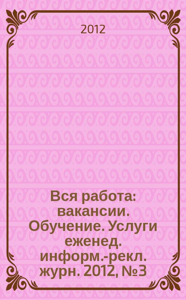 Вся работа : вакансии. Обучение. Услуги еженед. информ.-рекл. журн. 2012, № 3 (60)