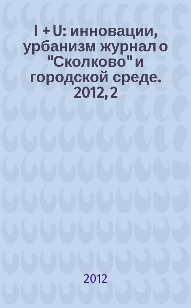 I + U : инновации, урбанизм журнал о "Сколково" и городской среде. 2012, 2 (янв.)