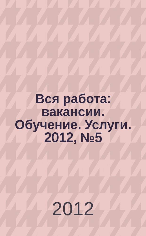 Вся работа : вакансии. Обучение. Услуги. 2012, № 5 (231)