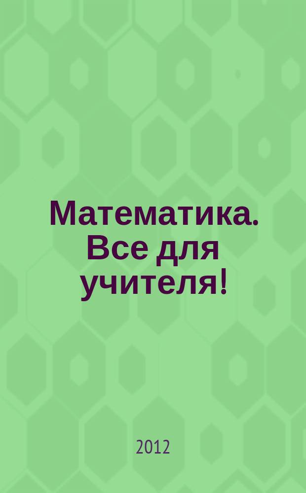 Математика. Все для учителя ! : комплексная поддержка учителя научно-методический журнал. 2012, № 1 (13)