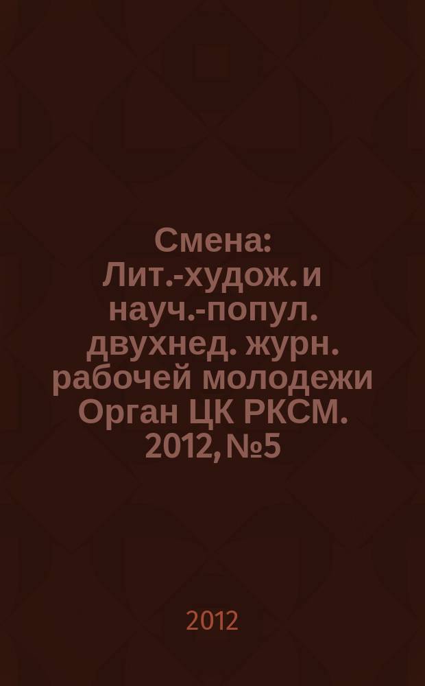 Смена : Лит.-худож. и науч.-попул. двухнед. журн. рабочей молодежи Орган ЦК РКСМ. 2012, № 5