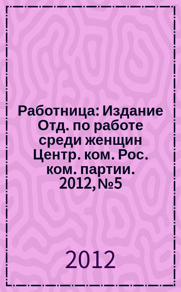 Работница : Издание Отд. по работе среди женщин Центр. ком. Рос. ком. партии. 2012, № 5