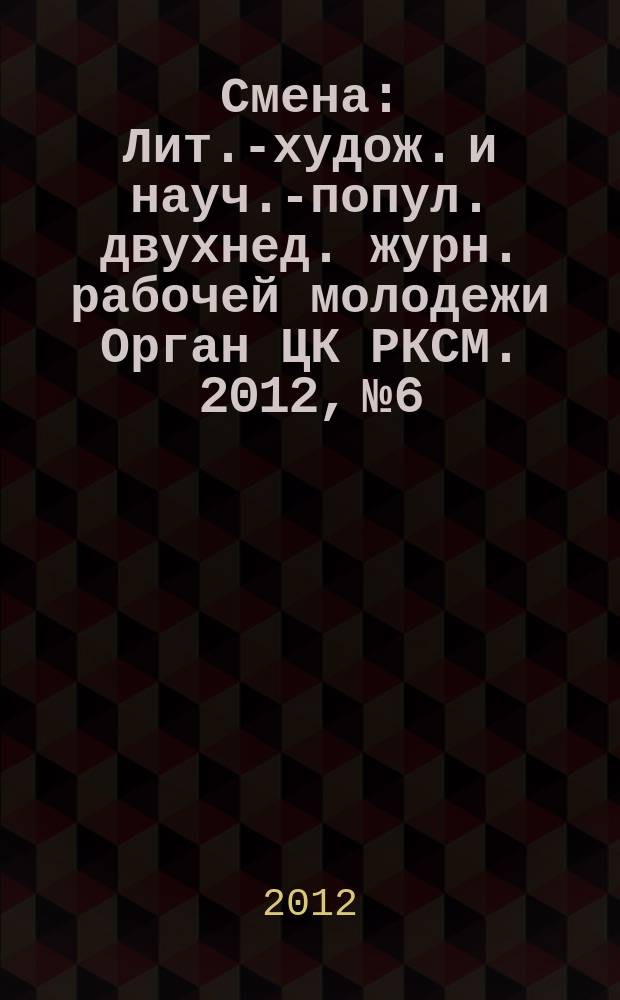 Смена : Лит.-худож. и науч.-попул. двухнед. журн. рабочей молодежи Орган ЦК РКСМ. 2012, № 6