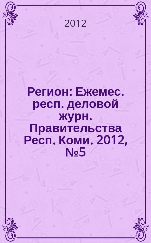 Регион : Ежемес. респ. деловой журн. Правительства Респ. Коми. 2012, № 5 (180)