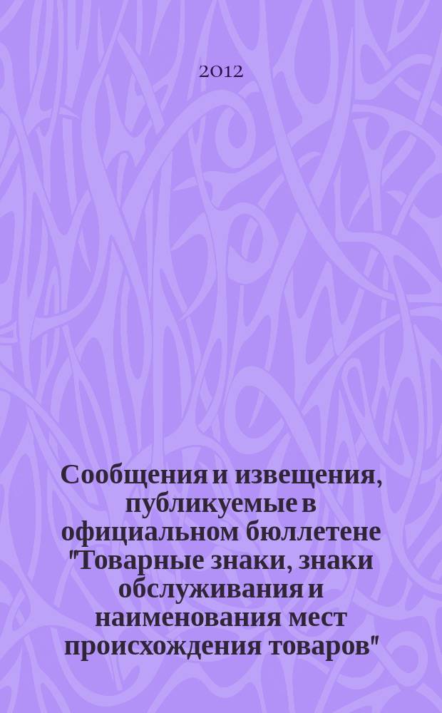 Сообщения и извещения, публикуемые в официальном бюллетене "Товарные знаки, знаки обслуживания и наименования мест происхождения товаров". 2012, № 12, ч. 2