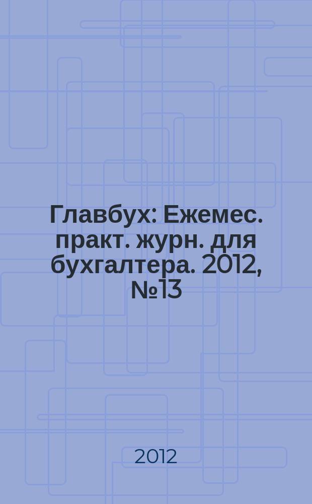 Главбух : Ежемес. практ. журн. для бухгалтера. 2012, № 13
