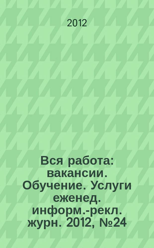 Вся работа : вакансии. Обучение. Услуги еженед. информ.-рекл. журн. 2012, № 24 (81)