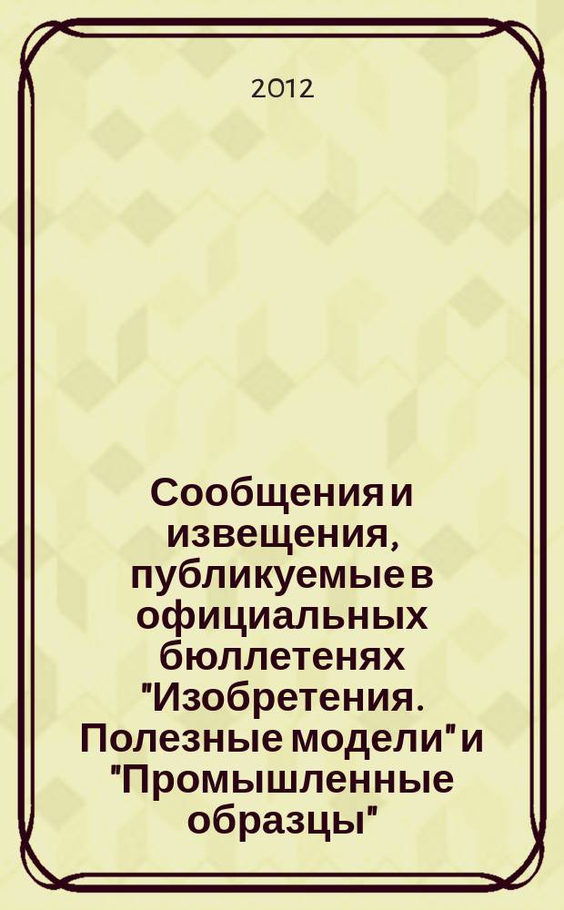 Сообщения и извещения, публикуемые в официальных бюллетенях "Изобретения. Полезные модели" и "Промышленные образцы". 2012, № 21