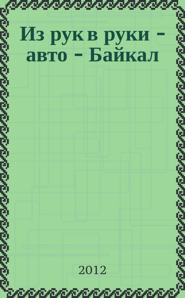 Из рук в руки - авто - Байкал : еженедельник фотообъявлений. 2012, № 13 (228)