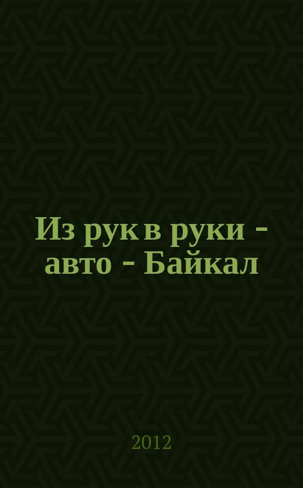 Из рук в руки - авто - Байкал : еженедельник фотообъявлений. 2012, № 10 (225)