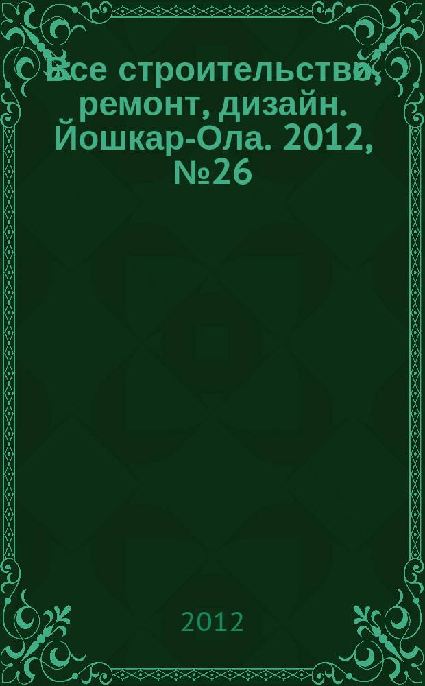 Все строительство, ремонт, дизайн. Йошкар-Ола. 2012, № 26 (126)