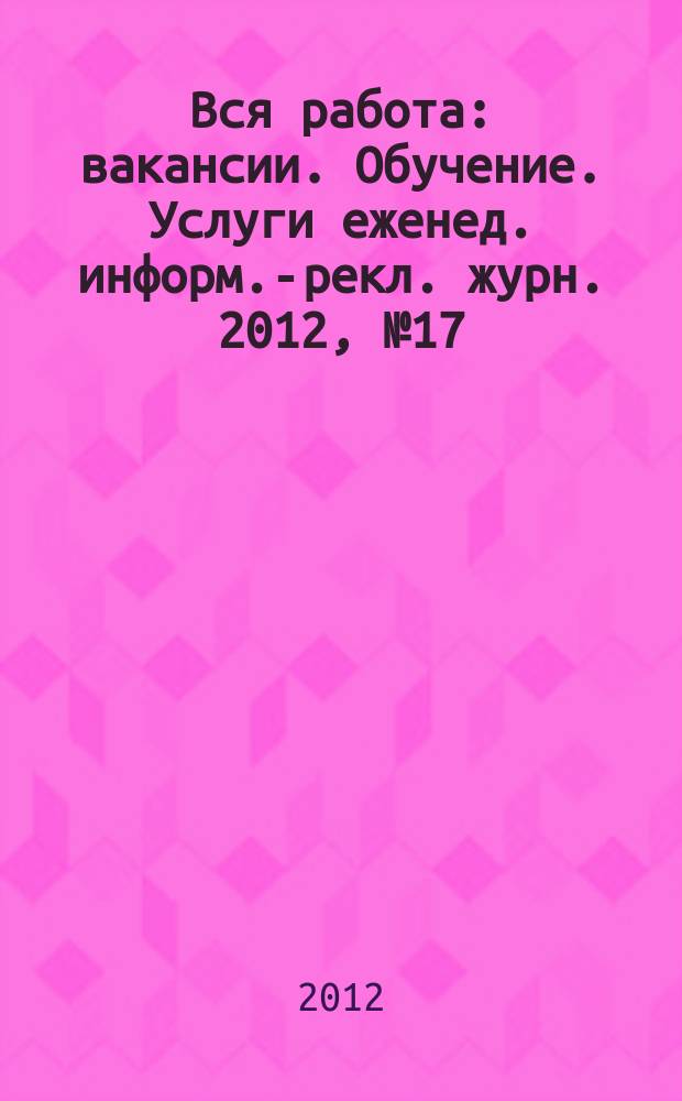 Вся работа : вакансии. Обучение. Услуги еженед. информ.-рекл. журн. 2012, № 17 (74)