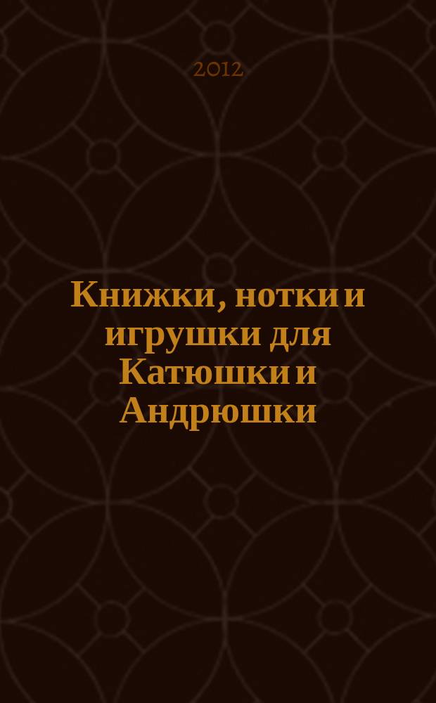 Книжки, нотки и игрушки для Катюшки и Андрюшки : Сценарии, прогр. и конспекты занятий для работников б-к, дошк. учреждений и нач. шк. Альм. Прил. к журн. "Б-ка". 2012, 8