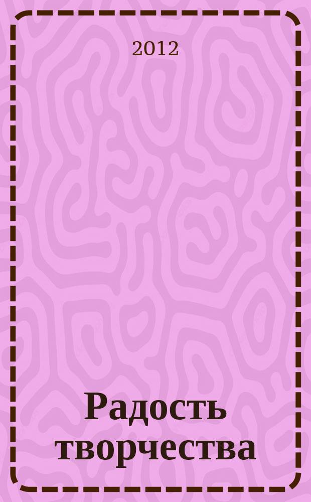 Радость творчества : журнал для подростков приложение к журналу "Девчонки - мальчишки. Школа ремесел". 2012, № 2 (26) : Креативные идеи