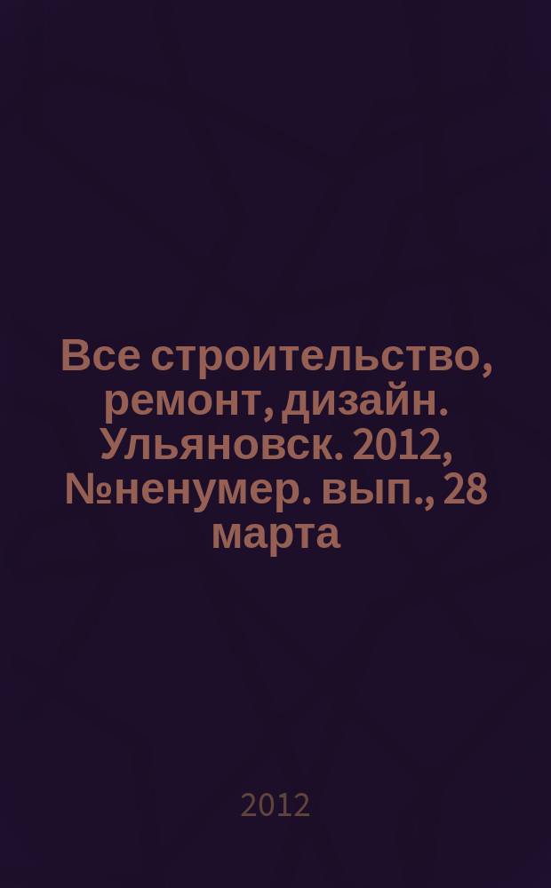Все строительство, ремонт, дизайн. Ульяновск. 2012, № ненумер. вып., 28 марта