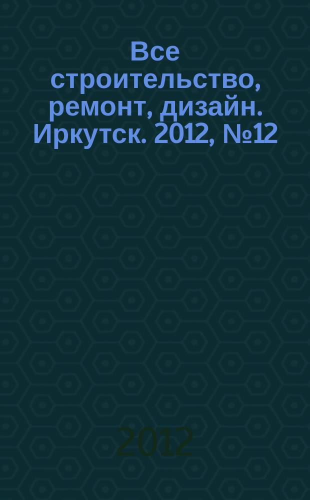 Все строительство, ремонт, дизайн. Иркутск. 2012, № 12 (35)