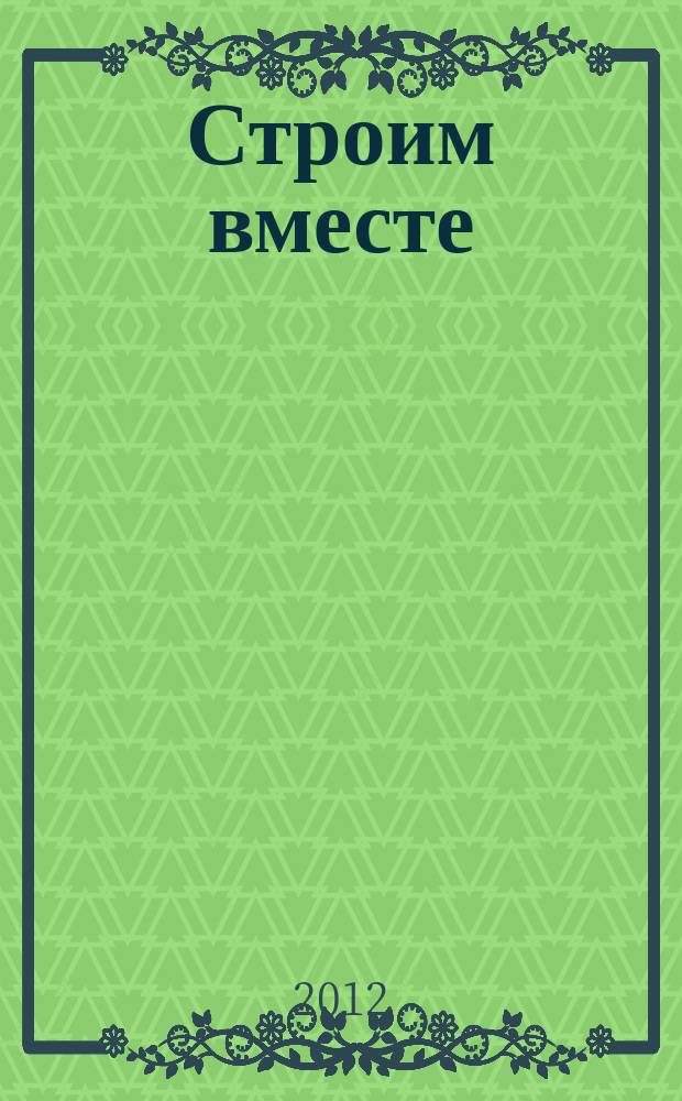 Строим вместе : рекл. журн. об архитектуре, строительстве, материалах и технологиях специализированный журнал о строительстве, материалах и услугах. 2012, № 11 (135)