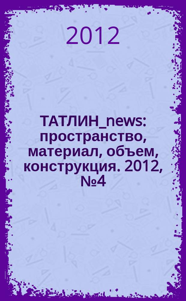 ТАТЛИН_news : пространство, материал, объем, конструкция. 2012, № 4 (70) (111)