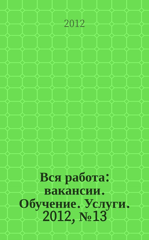 Вся работа : вакансии. Обучение. Услуги. 2012, № 13 (213)
