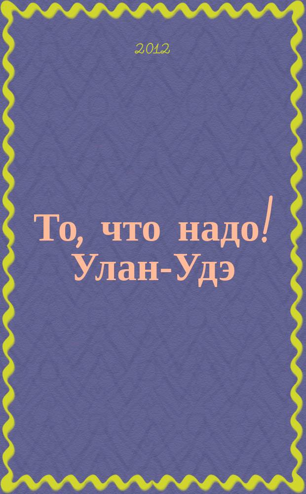 То, что надо ! Улан-Удэ : рекл.-информ. журн. 2012, № 15 (49)