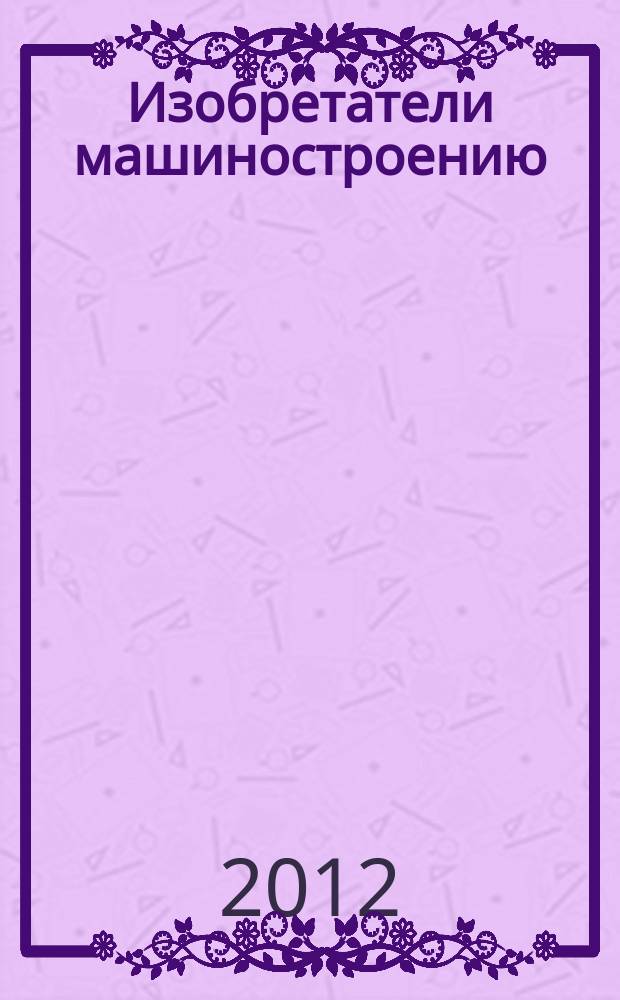 Изобретатели машиностроению : Ежекварт. информ.-техн. журн. 2012, № 11 (98)