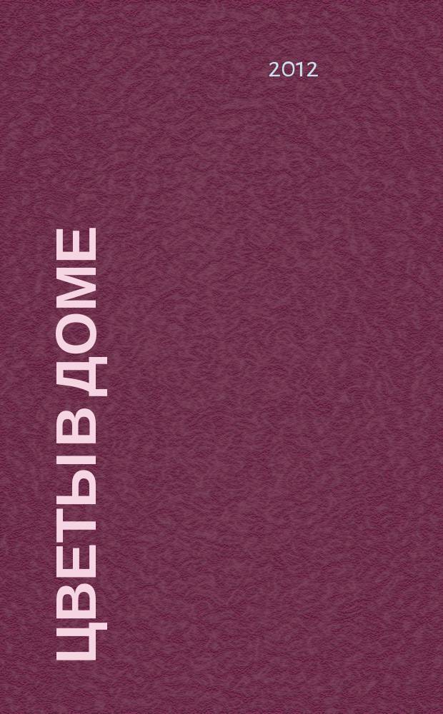 Цветы в доме : Растения для квартир, балконов и террас Ежемес. журн. 2012, № 12