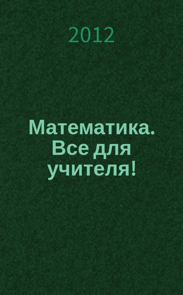 Математика. Все для учителя ! : комплексная поддержка учителя научно-методический журнал. 2012, № 11 (23)