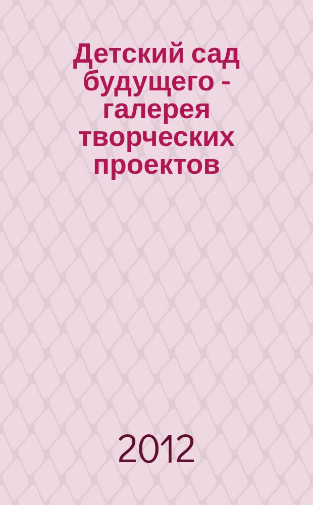 Детский сад будущего - галерея творческих проектов : дошкольное воспитание: инновационные проекты, методика проведения, новые идеи журнал для руководителей, специалистов и педагогов ДОУ. 2012, № 1 (2)