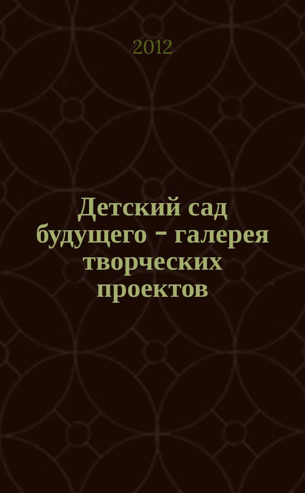 Детский сад будущего - галерея творческих проектов : дошкольное воспитание: инновационные проекты, методика проведения, новые идеи журнал для руководителей, специалистов и педагогов ДОУ. 2012, № 5 (6)