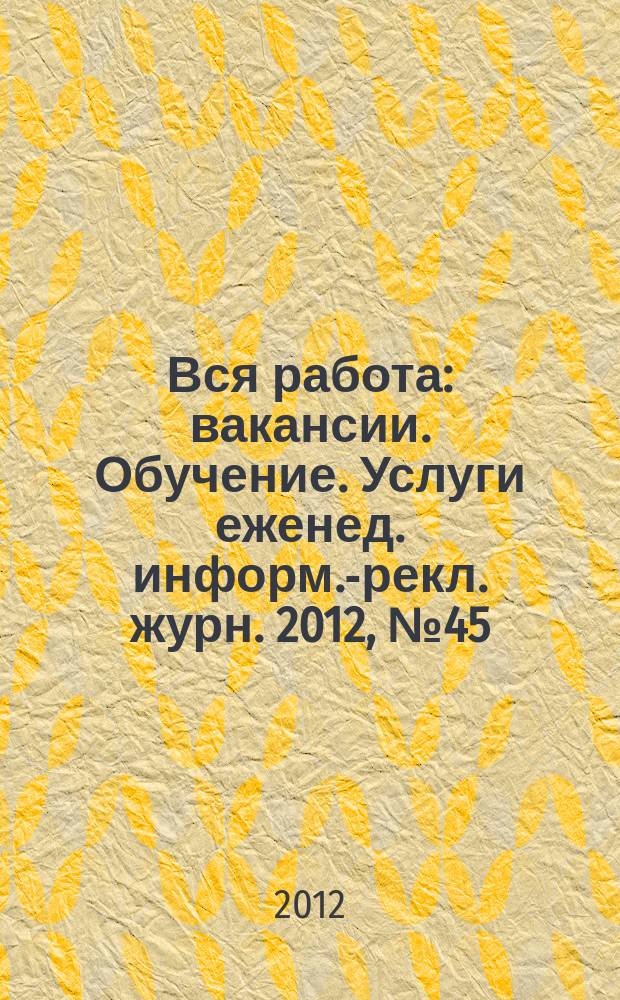 Вся работа : вакансии. Обучение. Услуги еженед. информ.-рекл. журн. 2012, № 45 (102)