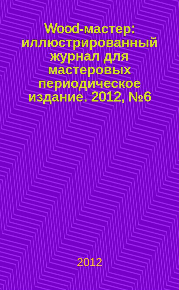 Wood-мастер : иллюстрированный журнал для мастеровых периодическое издание. 2012, № 6 (30)