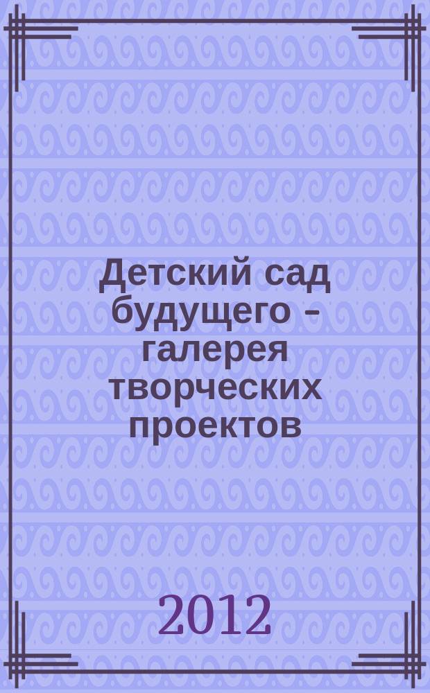Детский сад будущего - галерея творческих проектов : дошкольное воспитание: инновационные проекты, методика проведения, новые идеи журнал для руководителей, специалистов и педагогов ДОУ. 2012, № 7 (8)