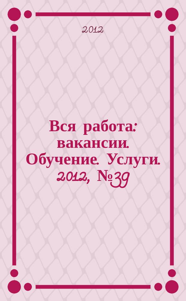 Вся работа : вакансии. Обучение. Услуги. 2012, № 39 (239)