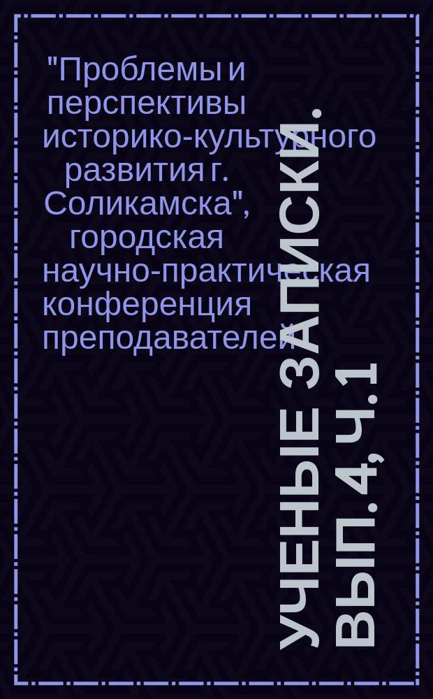 Ученые записки. Вып. 4, ч. 1 : Материалы XI городской научно-практической конференции преподавателей, студентов и школьников, посвященной 575-летию г. Соликамска "Проблемы и перспективы историко-культурного развития г. Соликамска, ч. 1