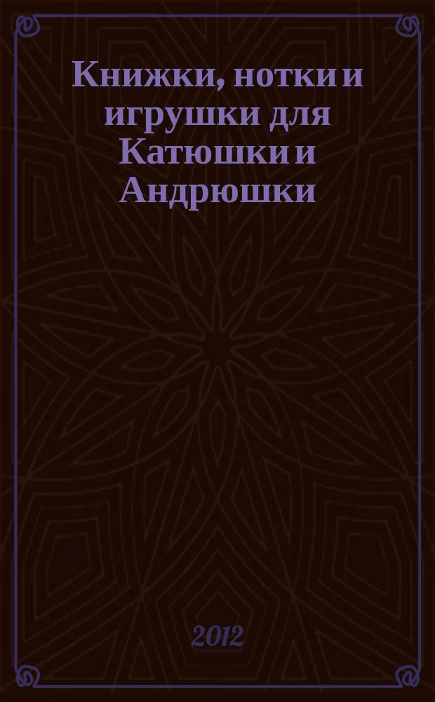 Книжки, нотки и игрушки для Катюшки и Андрюшки : Сценарии, прогр. и конспекты занятий для работников б-к, дошк. учреждений и нач. шк. Альм. Прил. к журн. "Б-ка". 2012, 9