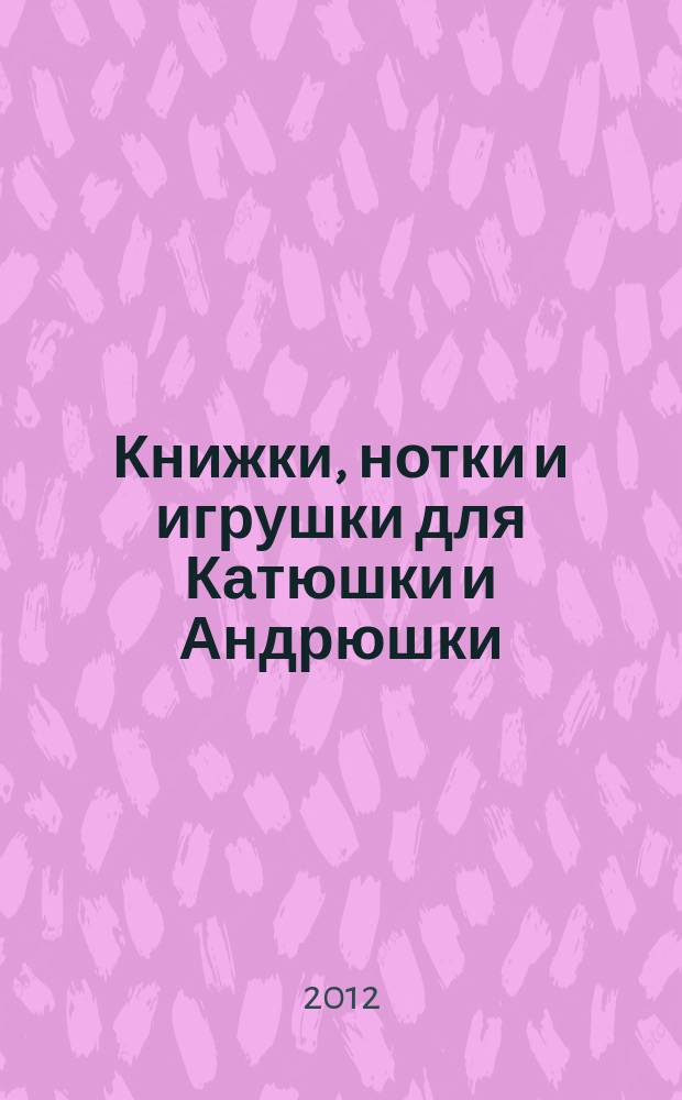 Книжки, нотки и игрушки для Катюшки и Андрюшки : Сценарии, прогр. и конспекты занятий для работников б-к, дошк. учреждений и нач. шк. Альм. Прил. к журн. "Б-ка". 2012, 11