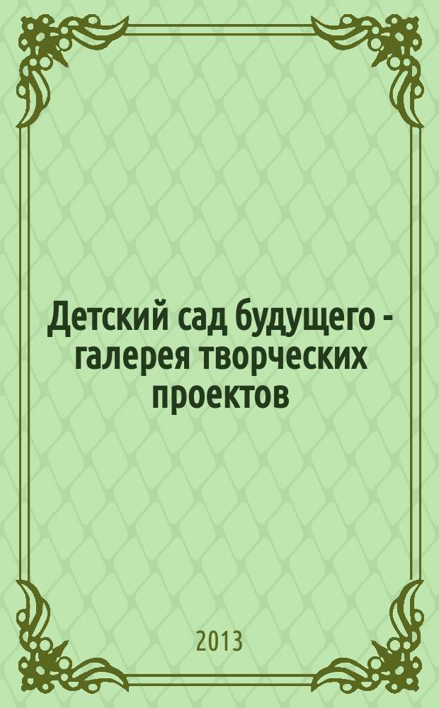 Детский сад будущего - галерея творческих проектов : дошкольное воспитание: инновационные проекты, методика проведения, новые идеи журнал для руководителей, специалистов и педагогов ДОУ. 2013, № 2 (11)
