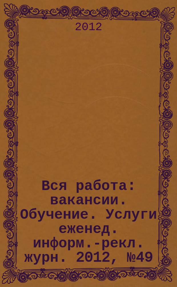 Вся работа : вакансии. Обучение. Услуги еженед. информ.-рекл. журн. 2012, № 49 (106)