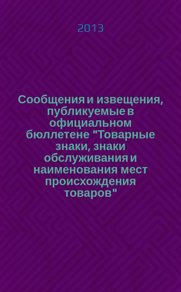 Сообщения и извещения, публикуемые в официальном бюллетене "Товарные знаки, знаки обслуживания и наименования мест происхождения товаров". 2013, № 12, ч. 1