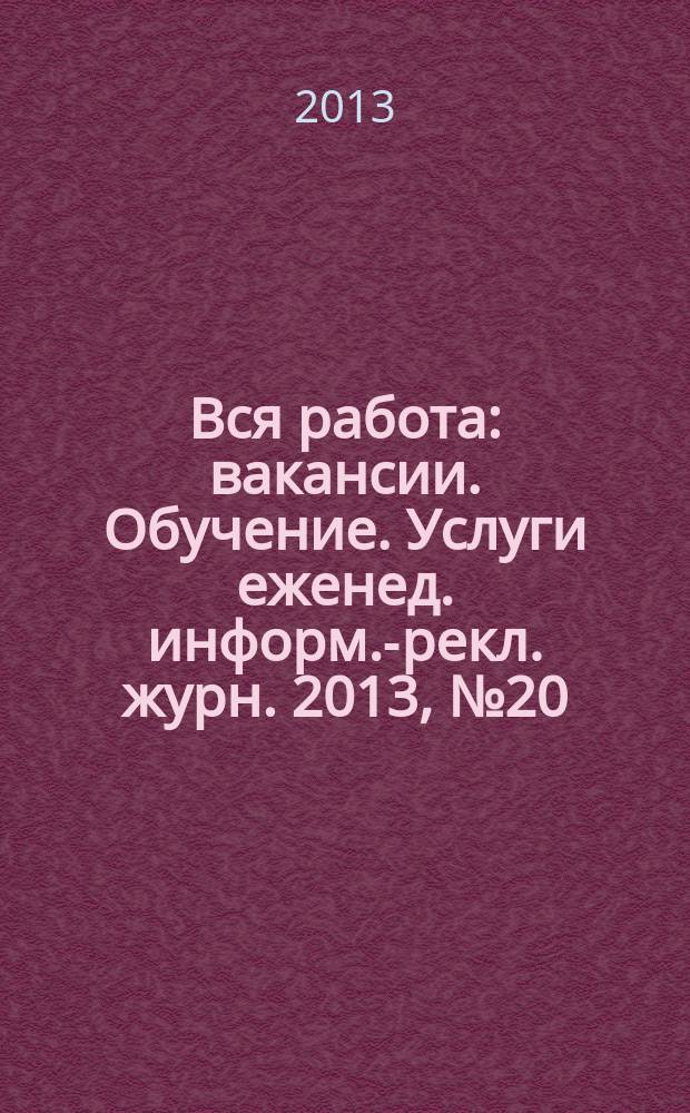 Вся работа : вакансии. Обучение. Услуги еженед. информ.-рекл. журн. 2013, № 20 (127)